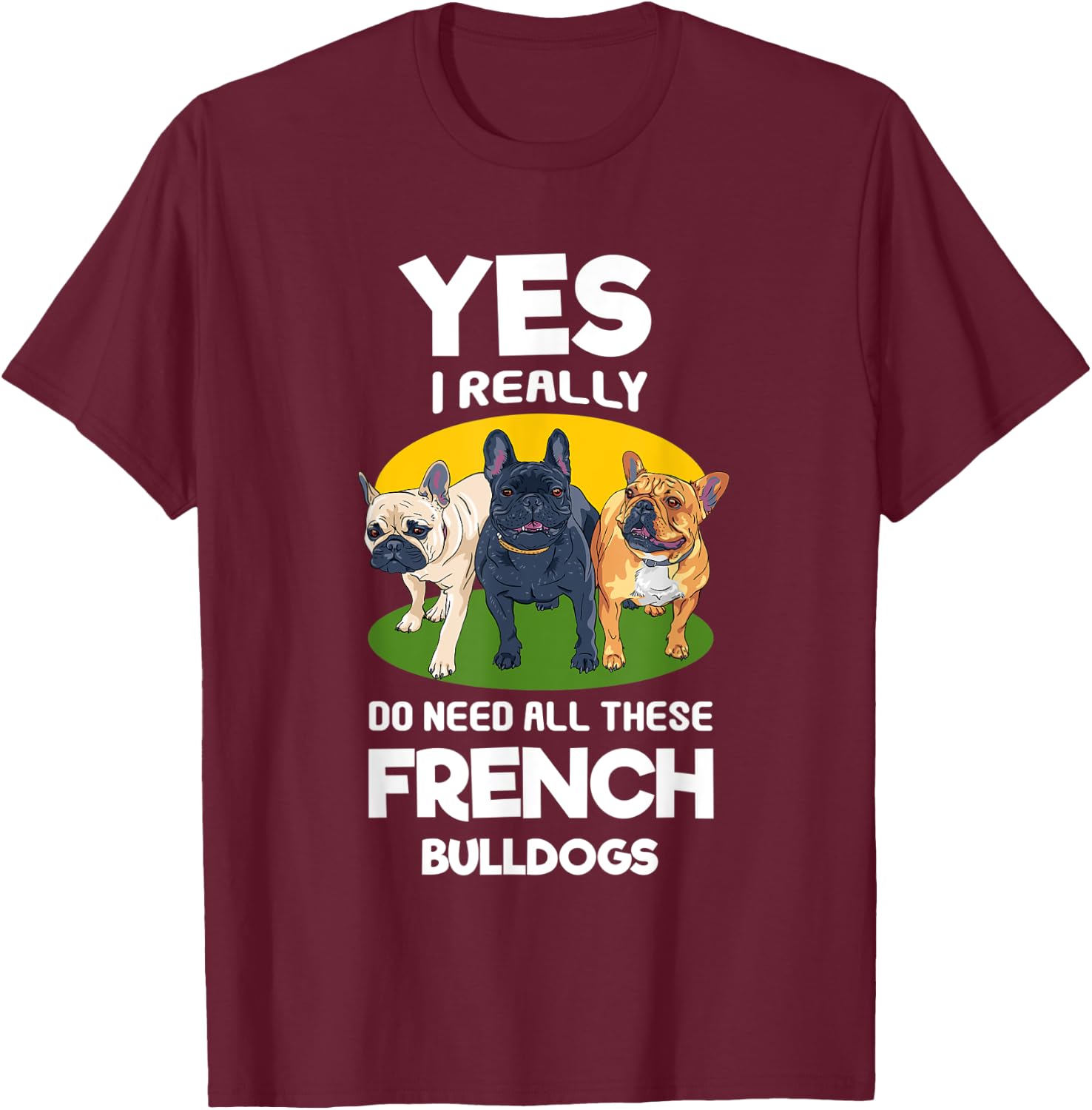 Yes, I Really Do Need All These French Bulldogs Frenchie T-Shirt - T-Shirt | Maroon